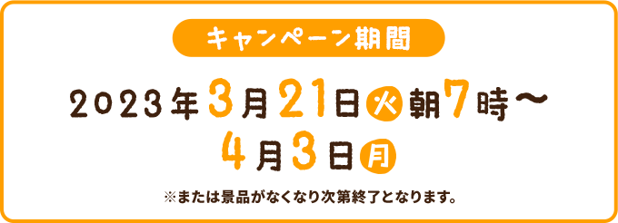 キャンペーン期間 2023年3月21日(火)朝7時〜4月3日(月) ※または景品がなくなり次第終了