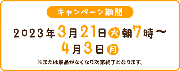 キャンペーン期間 2023年3月21日(火)朝7時〜4月3日(月) ※または景品がなくなり次第終了