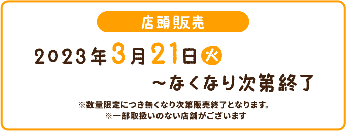 店頭販売 2023年3月21(火)〜なくなり次第終了 ※数量限定につき無くなり次第販売終了となります。 ※一部取扱いのない店舗がございます。