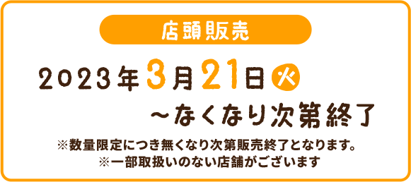 店頭販売 2023年3月21(火)〜なくなり次第終了 ※数量限定につき無くなり次第販売終了となります。 ※一部取扱いのない店舗がございます。