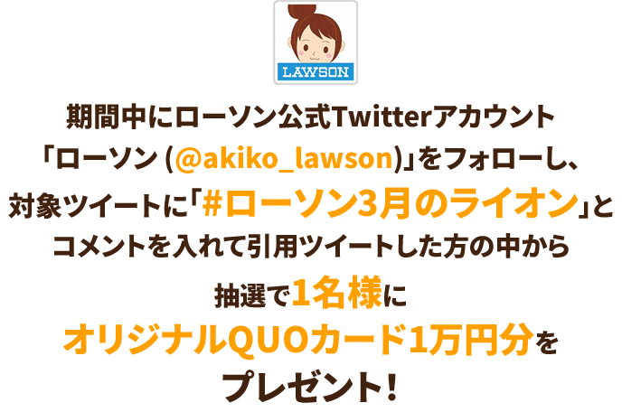 期間中にローソン公式Twitterアカウント「ローソン (@akiko_lawson)」をフォローし、対象ツイートに「#ローソン3月のライオン」とコメントを入れて引用ツイートした方の中から抽選で1名様にオリジナルQUOカード1万円分をプレゼント！
