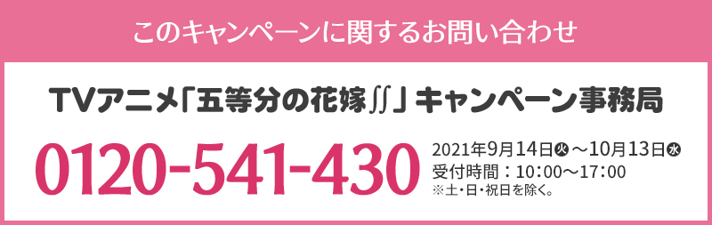 このキャンペーンに関するお問い合わせ TVアニメ「五等分の花嫁∬」キャンペーン事務局 0120-541-430 開設期間：2021年9月14日(火)～10月13日(水) 受付時間：10：00～17：00 ※土・日・祝日を除く。