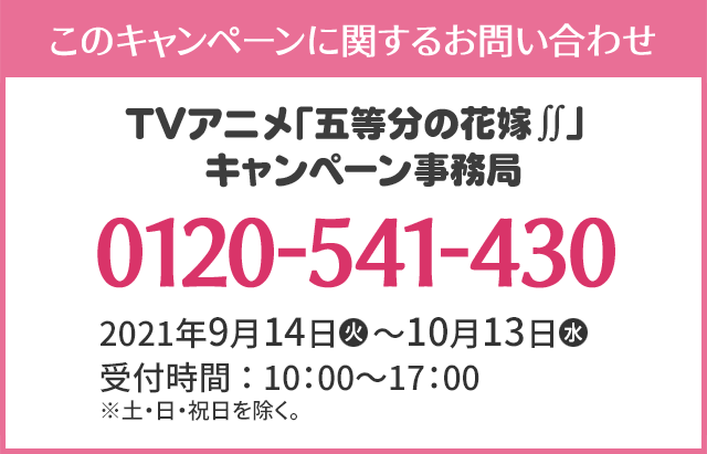 このキャンペーンに関するお問い合わせ TVアニメ「五等分の花嫁∬」キャンペーン事務局 0120-541-430 開設期間：2021年9月14日(火)～10月13日(水) 受付時間：10：00～17：00 ※土・日・祝日を除く。