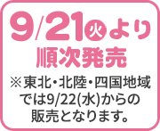 9/21(火)より順次発売 ※東北・北陸・四国地域では9/22(水)からの販売となります。