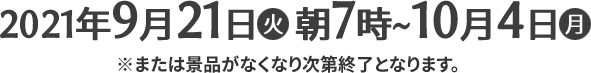 2021年9月21日(火)朝7時〜10月4日(月) ※または景品がなくなり次第終了となります。