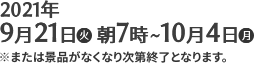 2021年9月21日(火)朝7時〜10月4日(月) ※または景品がなくなり次第終了となります。