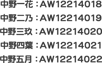 中野一花：AW12214018 中野二乃：AW12214019 中野三玖：AW12214020 中野四葉：AW12214021 中野五月：AW12214022