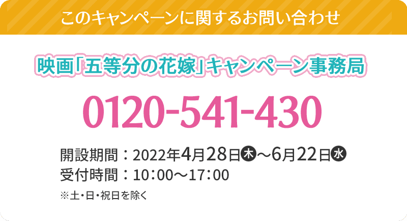 このキャンペーンに関するお問い合わせ 映画「五等分の花嫁」キャンペーン事務局 0120-541-430 開設期間：2022年4月28日(木)～6月22日(水) 受付時間：10:00～17:00 ※土・日・祝日を除く。