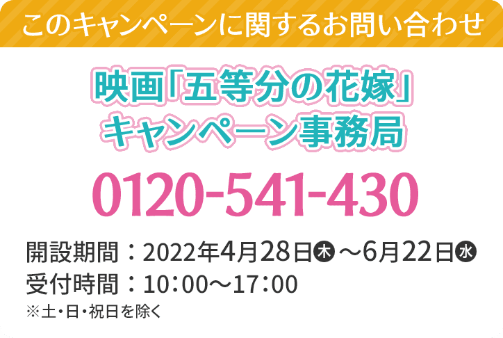 このキャンペーンに関するお問い合わせ 映画「五等分の花嫁」キャンペーン事務局 0120-541-430 開設期間：2022年4月28日(木)～6月22日(水) 受付時間：10:00～17:00 ※土・日・祝日を除く。