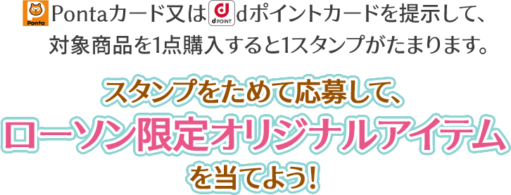 Pontaカード又はdポイントカードを提示して、対象商品を1点購入すると1スタンプがたまります。 スタンプをためて応募して、ローソン限定オリジナルアイテムを当てよう!