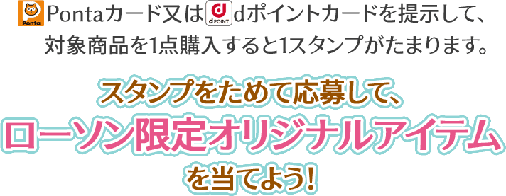 Pontaカード又はdポイントカードを提示して、対象商品を1点購入すると1スタンプがたまります。 スタンプをためて応募して、ローソン限定オリジナルアイテムを当てよう!