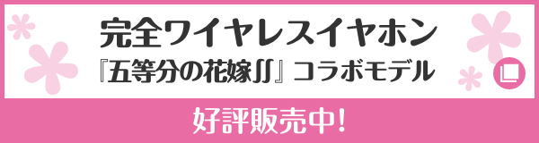 完全ワイヤレスイヤホン『五等分の花嫁∬』コラボモデル ご予約受付中！