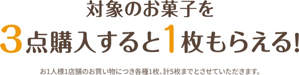 対象のお菓子を3点購入すると1枚もらえる！ お1人様1店舗のお買い物につき各種1枚、計5枚までとさせていただきます。