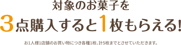 対象のお菓子を3点購入すると1枚もらえる！ 全5種 各店計20枚 お1人様1店舗のお買い物につき各種1枚、計5枚までとさせていただきます。