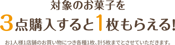 対象のお菓子を3点購入すると1枚もらえる！ お1人様1店舗のお買い物につき各種1枚、計5枚までとさせていただきます。