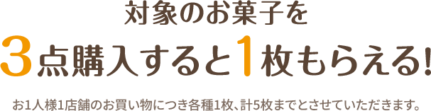 対象のお菓子を3点購入すると1枚もらえる！ 全5種 各店計20枚 お1人様1店舗のお買い物につき各種1枚、計5枚までとさせていただきます。