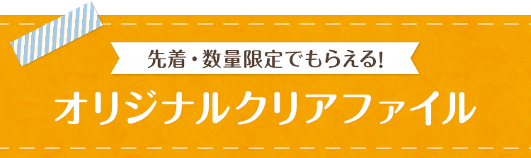 先着・数量限定でもらえる！ オリジナルクリアファイル