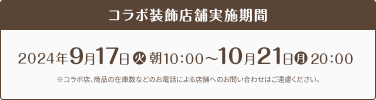 コラボ装飾店舗実施期間 2024年9月17日(火)朝10:00〜10月21日(月)20:00 ※コラボ店、商品の在庫数などのお電話による店舗へのお問い合わせはご遠慮ください。
