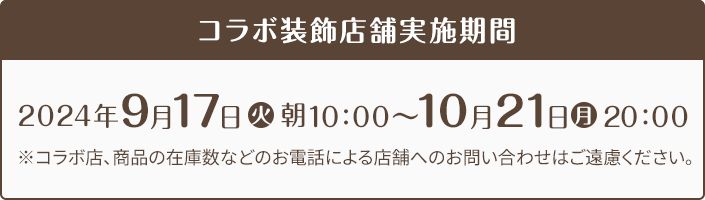 コラボ装飾店舗実施期間 2024年9月17日(火)朝10:00〜10月21日(月)20:00 ※コラボ店、商品の在庫数などのお電話による店舗へのお問い合わせはご遠慮ください。