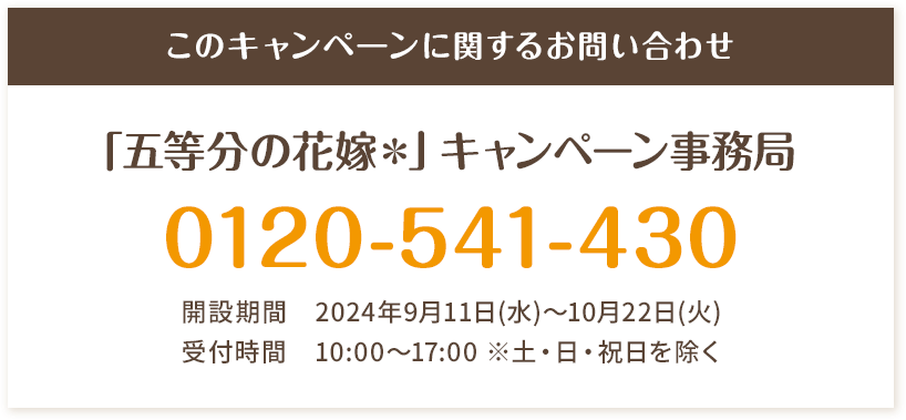 このキャンペーンに関するお問い合わせ 「五等分の花嫁＊」キャンペーン事務局 0120-541-430 開設期間 2024年9月11日(水)～10月22日(火) 受付時間 10:00〜17:00 ※土・日・祝日を除く