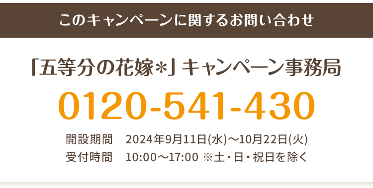 このキャンペーンに関するお問い合わせ 「五等分の花嫁＊」キャンペーン事務局 0120-541-430 開設期間 2024年9月11日(水)～10月22日(火) 受付時間 10:00〜17:00 ※土・日・祝日を除く