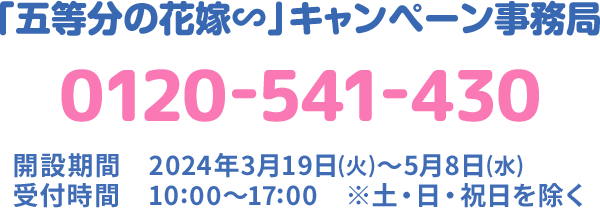 「五等分の花嫁∽」キャンペーン事務局 0120-541-430 開設期間 2023年9月06日(水)〜10月18日(水) 受付時間 10:00〜17:00 ※土・日・祝日を除く