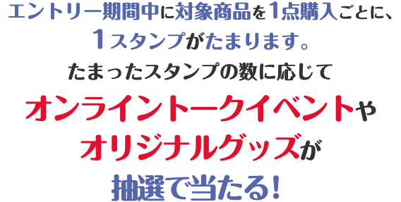  エントリー期間中に対象商品を1点購入ごとに、1スタンプがたまります。たまったスタンプの数に応じてローソン限定オンライントークイベントやオリジナルグッズが抽選で当たる！