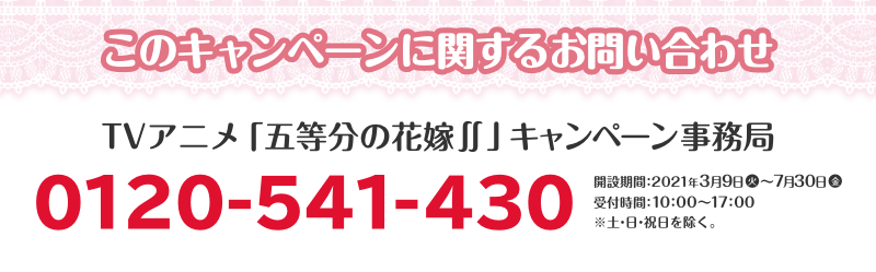 このキャンペーンに関するお問い合わせ TVアニメ「五等分の花嫁∬」キャンペーン事務局 0120-541-430 開設期間：2021年3月9日(火)～7月30日(金) 受付時間：10：00～17：00 ※土・日・祝日を除く。 （7月4日（日）は臨時開設いたします。）