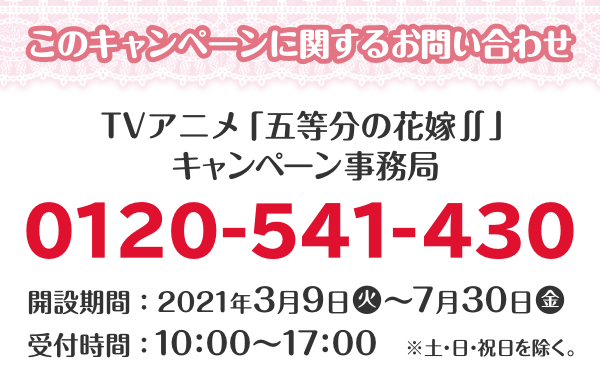 このキャンペーンに関するお問い合わせ TVアニメ「五等分の花嫁∬」キャンペーン事務局 0120-541-430 開設期間：2021年3月9日(火)～7月30日(金) 受付時間：10：00～17：00 ※土・日・祝日を除く。 （7月4日（日）は臨時開設いたします。）