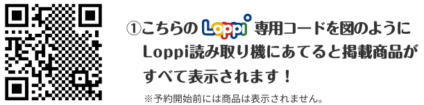 ①こちらのLoppi専用コードを図のようにLoppi読み取り機にあてると掲載商品がすべて表示されます！ ※予約開始前には商品は表示されません。