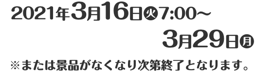 2021年3月16日(火)7:00〜3月29日(月) ※または景品がなくなり次第終了となります。