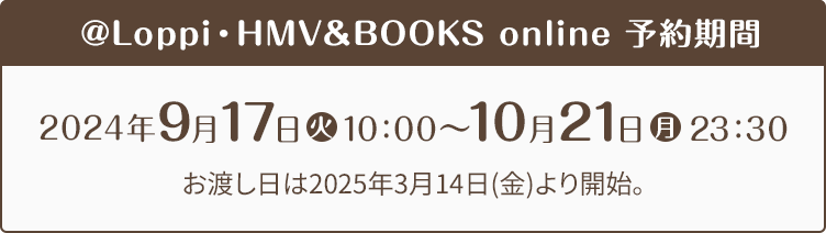 @Loppi・HMV＆BOOKS online 予約期間 2024年9月17日(火)10:00〜10月21日(月)23:30 お渡し日は2025年3月14日(金)より開始。