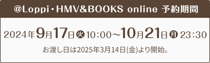 @Loppi・HMV＆BOOKS online 予約期間 2024年9月17日(火)10:00〜10月21日(月)23:30 お渡し日は2025年3月14日(金)より開始。