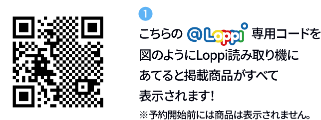 ① こちらの@Loppi専用コードを図のようにLoppi読み取り機にあてると掲載商品がすべて表示されます！ ※予約開始前には商品は表示されません。