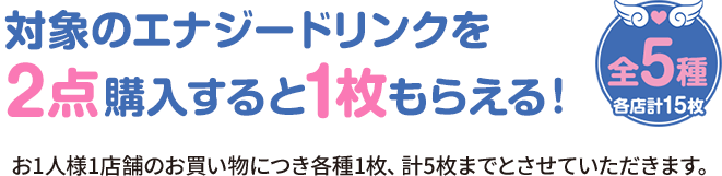 対象のエナジードリンクを2点購入すると1枚もらえる！ 全5種 各店計15枚 お1人様1店舗のお買い物につき各種1枚、計5枚までとさせていただきます。