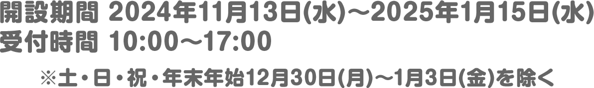 開設期間 2024年11月13日(水)～2025年1月15日(水)／受付時間 10:00～17:00※土・日・祝・年末年始12月30日(月)～1月3日(金)を除く