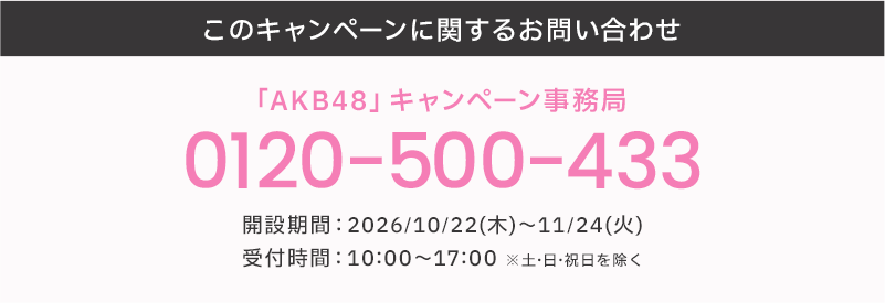 このキャンペーンに関するお問い合わせ 「AKB48」キャンペーン事務局 0120-500-433 開設期間:2026/10/22(木)～11/24(火) 受付時間:10:00～17:00 ※土・日・祝日を除く