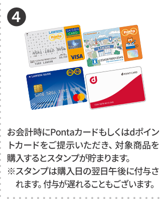 4 お会計時にPontaカードもしくはdポイントカードをご提示いただき、対象商品を購入するとスタンプが貯まります。 ※スタンプは購入日の翌日午後に付与されます。付与が遅れることもございます。