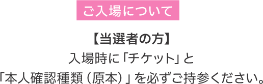 ご入場について 【当選者の方】 入場時に「チケット」と「本人確認種類（原本）」を必ずご持参ください。