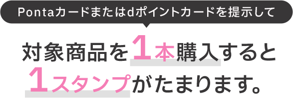 Pontaカードまたはdポイントカードを提示して 対象商品を1本購入すると1スタンプがたまります。