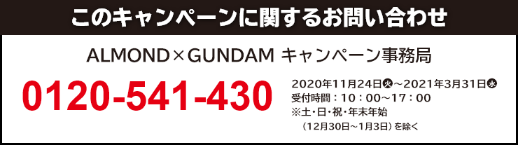 このキャンペーンに関するお問い合わせ ALMOND×GUNDAM キャンペーン事務局 0120-541-430 開設期間：2020年11月24日(火)～2021年3月31日(水) 受付時間：10：00～17：00 ※土・日・祝・年末年始（12月30日～1月3日）を除く。