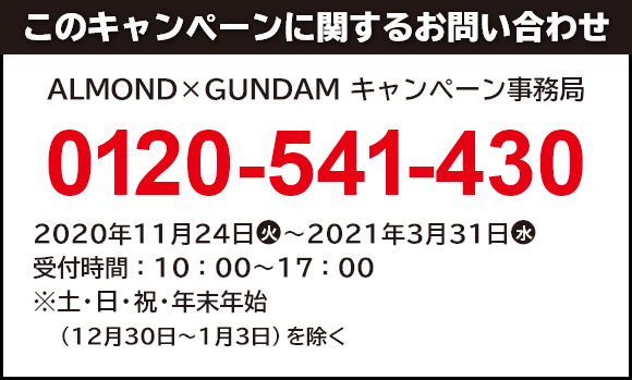 このキャンペーンに関するお問い合わせ ALMOND×GUNDAM キャンペーン事務局 0120-541-430 開設期間：2020年11月24日(火)～2021年3月31日(水) 受付時間：10：00～17：00 ※土・日・祝・年末年始（12月30日～1月3日）を除く。