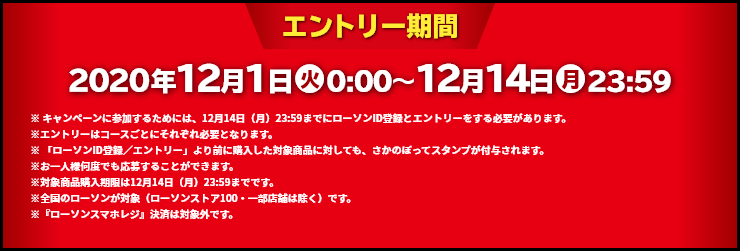 エントリー期間 2020年12月1日(火)0:00～12月14日(月)23:59 ※ キャンペーンに参加するためには、12月14日（月）23:59までにローソンID登録とエントリーをする必要があります。※エントリーはコースごとにそれぞれ必要となります。※ 「ローソンID登録／エントリー」より前に購入した対象商品に対しても、さかのぼってスタンプが付与されます。※お一人様何度でも応募することができます。※対象商品購入期限は12月14日（月）23:59までです。※全国のローソンが対象（ローソンストア100・一部店舗は除く）です。※『ローソンスマホレジ』決済は対象外です。