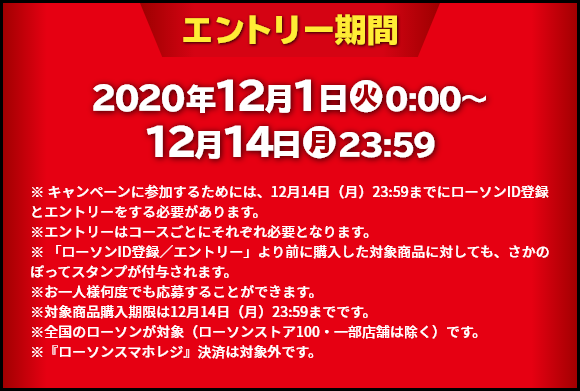 エントリー期間 2020年12月1日(火)0:00～12月14日(月)23:59 ※ キャンペーンに参加するためには、12月14日（月）23:59までにローソンID登録とエントリーをする必要があります。※エントリーはコースごとにそれぞれ必要となります。※ 「ローソンID登録／エントリー」より前に購入した対象商品に対しても、さかのぼってスタンプが付与されます。※お一人様何度でも応募することができます。※対象商品購入期限は12月14日（月）23:59までです。※全国のローソンが対象（ローソンストア100・一部店舗は除く）です。※『ローソンスマホレジ』決済は対象外です。