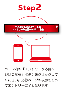 STEP2 ページ内の「エントリー＆応募ページはこちら」ボタンをクリックしてください。 応募ページの表示をもってエントリー完了となります。