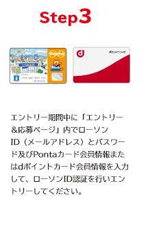 STEP3 エントリー期間中に「エントリー＆応募ページ」内でローソンID（メールアドレス）とパスワード及びPontaカード会員情報またはdポイントカード会員情報を入力して、ローソンID認証を行いエントリーしてください。