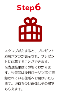 STEP6 スタンプがたまると、プレゼント応募ボタンが表示され、プレゼントに応募することができます。 ※当選者はその場でわかります。後日ローソンIDに登録されている住所へお届けします。 ※オリジナルスマホ壁紙はその場でもらえます。