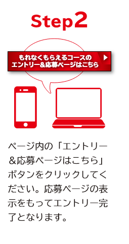 STEP2 ページ内の「エントリー＆応募ページはこちら」ボタンをクリックしてください。 応募ページの表示をもってエントリー完了となります。