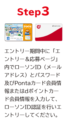 STEP3 エントリー期間中に「エントリー＆応募ページ」内でローソンID（メールアドレス）とパスワード及びPontaカード会員情報またはdポイントカード会員情報を入力して、ローソンID認証を行いエントリーしてください。