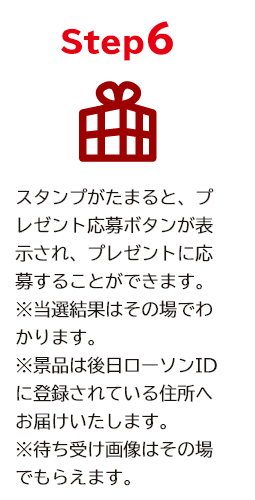 STEP6 スタンプがたまると、プレゼント応募ボタンが表示され、プレゼントに応募することができます。 ※当選者はその場でわかります。後日ローソンIDに登録されている住所へお届けします。 ※オリジナルスマホ壁紙はその場でもらえます。